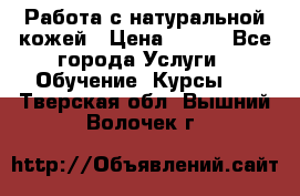 Работа с натуральной кожей › Цена ­ 500 - Все города Услуги » Обучение. Курсы   . Тверская обл.,Вышний Волочек г.